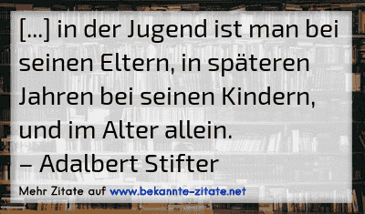 [...] in der Jugend ist man bei seinen Eltern, in späteren Jahren bei seinen Kindern, und im Alter allein.
– Adalbert Stifter
