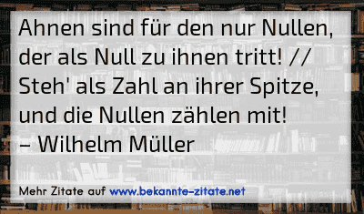 Ahnen sind für den nur Nullen, der als Null zu ihnen tritt! // Steh' als Zahl an ihrer Spitze, und die Nullen zählen mit!
– Wilhelm Müller
