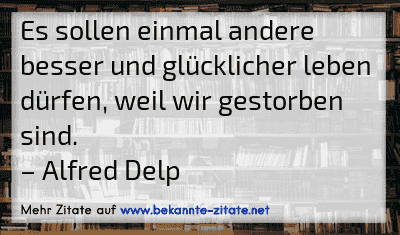 Es sollen einmal andere besser und glücklicher leben dürfen, weil wir gestorben sind.
– Alfred Delp
