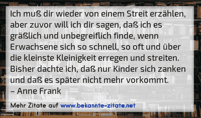 Ich muß dir wieder von einem Streit erzählen, aber zuvor will ich dir sagen, daß ich es gräßlich und unbegreiflich finde, wenn Erwachsene sich so schnell, so oft und über die kleinste Kleinigkeit erregen und streiten. Bisher dachte ich, daß nur Kinder sich zanken und daß es später nicht mehr vorkommt.
– Anne Frank
