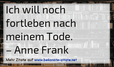 Ich will noch fortleben nach meinem Tode.
– Anne Frank

