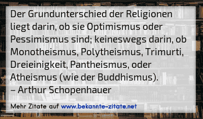 Der Grundunterschied der Religionen liegt darin, ob sie Optimismus oder Pessimismus sind; keineswegs darin, ob Monotheismus, Polytheismus, Trimurti, Dreieinigkeit, Pantheismus, oder Atheismus (wie der Buddhismus).
– Arthur Schopenhauer
