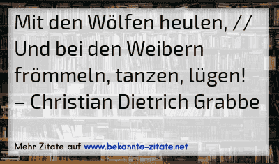 Mit den Wölfen heulen, // Und bei den Weibern frömmeln, tanzen, lügen!
– Christian Dietrich Grabbe

