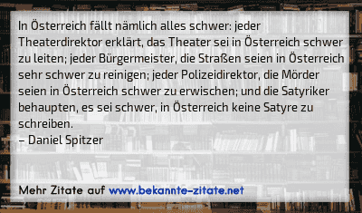 In Österreich fällt nämlich alles schwer: jeder Theaterdirektor erklärt, das Theater sei in Österreich schwer zu leiten; jeder Bürgermeister, die Straßen seien in Österreich sehr schwer zu reinigen; jeder Polizeidirektor, die Mörder seien in Österreich schwer zu erwischen; und die Satyriker behaupten, es sei schwer, in Österreich keine Satyre zu schreiben.
– Daniel Spitzer
