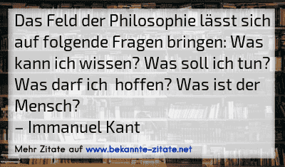 Das Feld der Philosophie lässt sich auf folgende Fragen bringen: Was kann ich wissen? Was soll ich tun? Was darf ich  hoffen? Was ist der Mensch?
– Immanuel Kant
