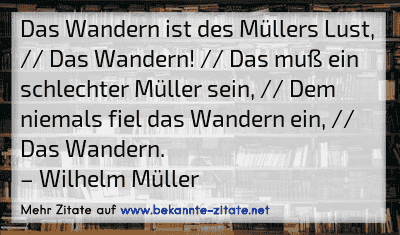 Das Wandern ist des Müllers Lust, // Das Wandern! // Das muß ein schlechter Müller sein, // Dem niemals fiel das Wandern ein, // Das Wandern.
– Wilhelm Müller
