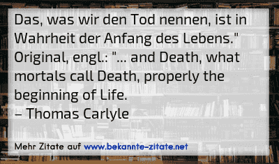 Das, was wir den Tod nennen, ist in Wahrheit der Anfang des Lebens."
Original, engl.: "... and Death, what mortals call Death, properly the beginning of Life.
– Thomas Carlyle

