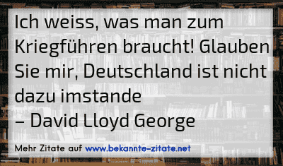 Ich weiss, was man zum Kriegführen braucht! Glauben Sie mir, Deutschland ist nicht dazu imstande
– David Lloyd George
