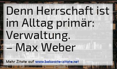 Denn Herrschaft ist im Alltag primär: Verwaltung.
– Max Weber
