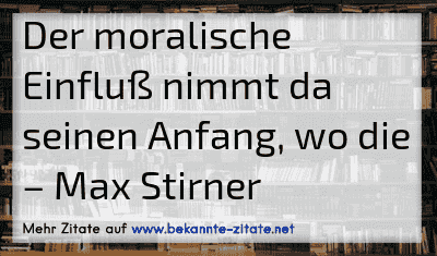 Der moralische Einfluß nimmt da seinen Anfang, wo die
– Max Stirner
