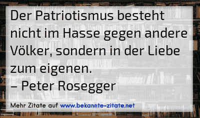 Der Patriotismus besteht nicht im Hasse gegen andere Völker, sondern in der Liebe zum eigenen.
– Peter Rosegger
