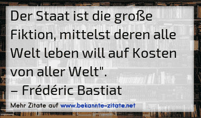 Der Staat ist die große Fiktion, mittelst deren alle Welt leben will auf Kosten von aller Welt".
– Frédéric Bastiat
