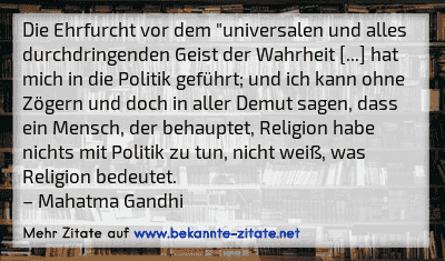 Die Ehrfurcht vor dem "universalen und alles durchdringenden Geist der Wahrheit [...] hat mich in die Politik geführt; und ich kann ohne Zögern und doch in aller Demut sagen, dass ein Mensch, der behauptet, Religion habe nichts mit Politik zu tun, nicht weiß, was Religion bedeutet.
– Mahatma Gandhi
