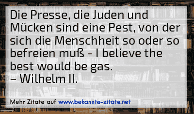 Die Presse, die Juden und Mücken sind eine Pest, von der sich die Menschheit so oder so befreien muß - I believe the best would be gas.
– Wilhelm II.
