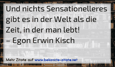 Und nichts Sensationelleres gibt es in der Welt als die Zeit, in der man lebt!
– Egon Erwin Kisch
