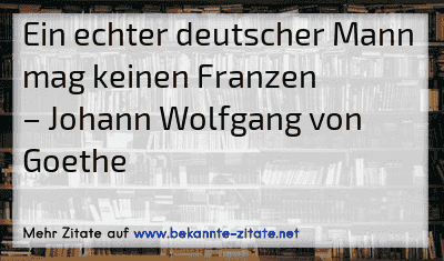 Ein echter deutscher Mann mag keinen Franzen
– Johann Wolfgang von Goethe
