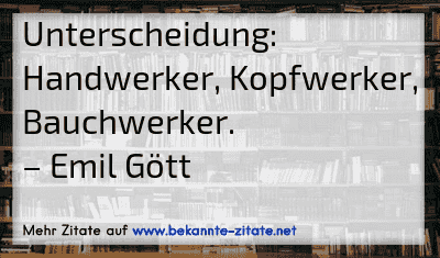 Unterscheidung: Handwerker, Kopfwerker, Bauchwerker.
– Emil Gött
