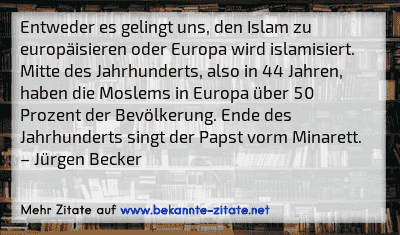 Entweder es gelingt uns, den Islam zu europäisieren oder Europa wird islamisiert. Mitte des Jahrhunderts, also in 44 Jahren, haben die Moslems in Europa über 50 Prozent der Bevölkerung. Ende des Jahrhunderts singt der Papst vorm Minarett.
– Jürgen Becker
