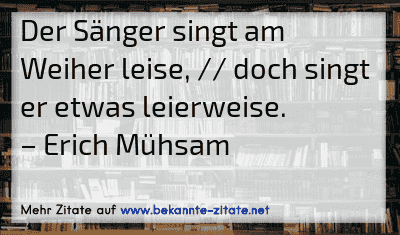 Der Sänger singt am Weiher leise, // doch singt er etwas leierweise.
– Erich Mühsam
