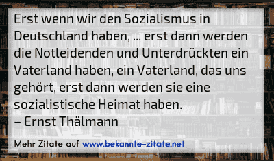 Erst wenn wir den Sozialismus in Deutschland haben, ... erst dann werden die Notleidenden und Unterdrückten ein Vaterland haben, ein Vaterland, das uns gehört, erst dann werden sie eine sozialistische Heimat haben.
– Ernst Thälmann
