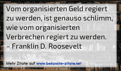 Vom organisierten Geld regiert zu werden, ist genauso schlimm, wie vom organisierten Verbrechen regiert zu werden.
– Franklin D. Roosevelt

