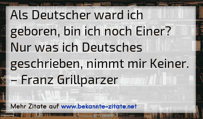 Als Deutscher ward ich geboren, bin ich noch Einer? Nur was ich Deutsches geschrieben, nimmt mir Keiner.
– Franz Grillparzer
