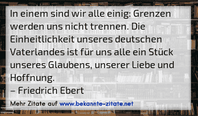 In einem sind wir alle einig: Grenzen werden uns nicht trennen. Die Einheitlichkeit unseres deutschen Vaterlandes ist für uns alle ein Stück unseres Glaubens, unserer Liebe und Hoffnung.
– Friedrich Ebert
