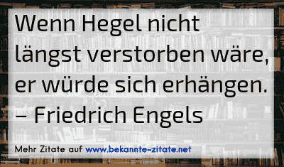 Wenn Hegel nicht längst verstorben wäre, er würde sich erhängen.
– Friedrich Engels
