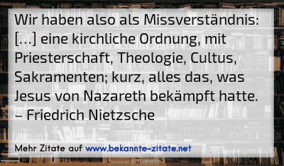 Wir haben also als Missverständnis: […] eine kirchliche Ordnung, mit Priesterschaft, Theologie, Cultus, Sakramenten; kurz, alles das, was Jesus von Nazareth bekämpft hatte.
– Friedrich Nietzsche
