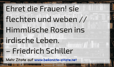Ehret die Frauen! sie flechten und weben // Himmlische Rosen ins irdische Leben.
– Friedrich Schiller
