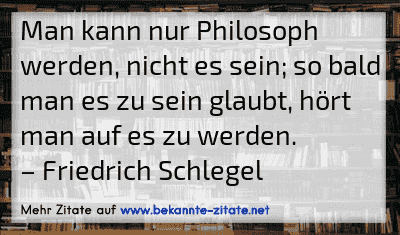 Man kann nur Philosoph werden, nicht es sein; so bald man es zu sein glaubt, hört man auf es zu werden.
– Friedrich Schlegel
