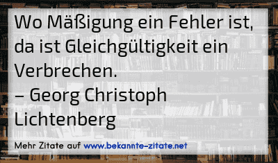 Wo Mäßigung ein Fehler ist, da ist Gleichgültigkeit ein Verbrechen.
– Georg Christoph Lichtenberg
