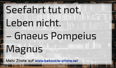 Seefahrt tut not, Leben nicht.
– Gnaeus Pompeius Magnus
