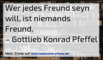 Wer jedes Freund seyn will, ist niemands Freund.
– Gottlieb Konrad Pfeffel

