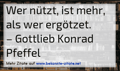Wer nützt, ist mehr, als wer ergötzet.
– Gottlieb Konrad Pfeffel
