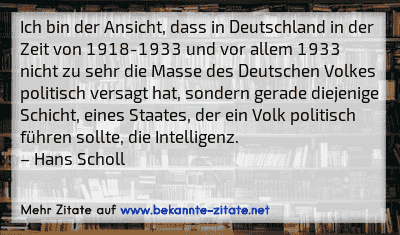 Ich bin der Ansicht, dass in Deutschland in der Zeit von 1918-1933 und vor allem 1933 nicht zu sehr die Masse des Deutschen Volkes politisch versagt hat, sondern gerade diejenige Schicht, eines Staates, der ein Volk politisch führen sollte, die Intelligenz.
– Hans Scholl
