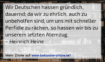 Wir Deutschen hassen gründlich, dauernd; da wir zu ehrlich, auch zu unbeholfen sind, um uns mit schneller Perfidie zu rächen, so hassen wir bis zu unserem letzten Atemzug.
– Heinrich Heine
