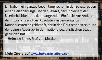 Ich habe mein ganzes Leben lang, schon in der Schule, gegen einen Geist der Enge und der Gewalt, der Unfreiheit, der Überheblichkeit und der mangelnden Ehrfurcht vor Anderen, der Intoleranz und des Absoluten, erbarmungslos Konsequenten angekämpft, der in den Deutschen steckt und der seinen Ausdruck in dem nationalsozialistischen Staat gefunden hat.
– Helmuth James Graf von Moltke
