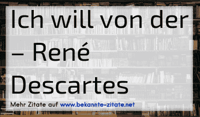 Ich will von der
– René Descartes

