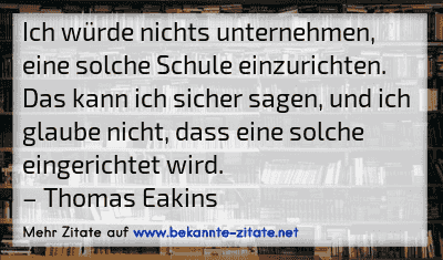 Ich würde nichts unternehmen, eine solche Schule einzurichten. Das kann ich sicher sagen, und ich glaube nicht, dass eine solche eingerichtet wird.
– Thomas Eakins
