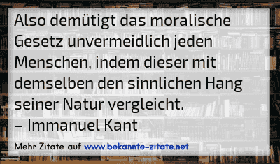 Also demütigt das moralische Gesetz unvermeidlich jeden Menschen, indem dieser mit demselben den sinnlichen Hang seiner Natur vergleicht.
– Immanuel Kant
