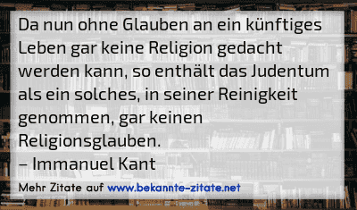 Da nun ohne Glauben an ein künftiges Leben gar keine Religion gedacht werden kann, so enthält das Judentum als ein solches, in seiner Reinigkeit genommen, gar keinen Religionsglauben.
– Immanuel Kant
