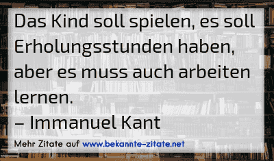 Das Kind soll spielen, es soll Erholungsstunden haben, aber es muss auch arbeiten lernen.
– Immanuel Kant
