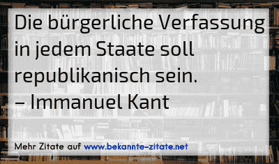 Die bürgerliche Verfassung in jedem Staate soll republikanisch sein.
– Immanuel Kant
