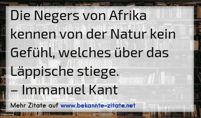 Die Negers von Afrika kennen von der Natur kein Gefühl, welches über das Läppische stiege.
– Immanuel Kant

