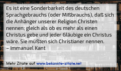 Es ist eine Sonderbarkeit des deutschen Sprachgebrauchs (oder Mißbrauchs), daß sich die Anhänger unserer Religion Christen nennen; gleich als ob es mehr als einen Christus gebe und jeder Gläubige ein Christus wäre. Sie müßten sich Christianer nennen.
– Immanuel Kant
