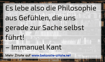 Es lebe also die Philosophie aus Gefühlen, die uns gerade zur Sache selbst führt!
– Immanuel Kant

