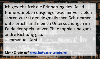Ich gestehe frei: die Erinnerung des David Hume war eben dasjenige, was mir vor vielen Jahren zuerst den dogmatischen Schlummer unterbrach, und meinen Untersuchungen im Felde der spekulativen Philosophie eine ganz andre Richtung gab.
– Immanuel Kant

