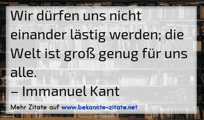 Wir dürfen uns nicht einander lästig werden; die Welt ist groß genug für uns alle.
– Immanuel Kant
