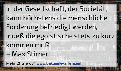 In der Gesellschaft, der Societät, kann höchstens die menschliche Forderung befriedigt werden, indeß die egoistische stets zu kurz kommen muß.
– Max Stirner
